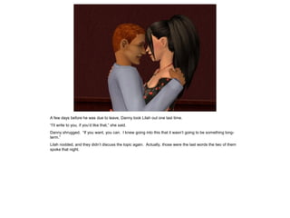 A few days before he was due to leave, Danny took Lilah out one last time.
“I’ll write to you, if you’d like that,” she said.
Danny shrugged. “If you want, you can. I knew going into this that it wasn’t going to be something long-
term.”
Lilah nodded, and they didn’t discuss the topic again. Actually, those were the last words the two of them
spoke that night.
 