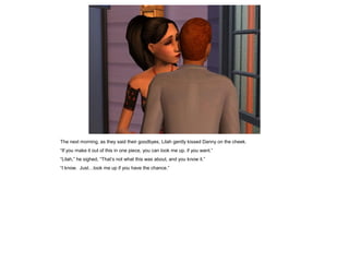 The next morning, as they said their goodbyes, Lilah gently kissed Danny on the cheek.
“If you make it out of this in one piece, you can look me up, if you want.”
“Lilah,” he sighed, “That’s not what this was about, and you know it.”
“I know. Just…look me up if you have the chance.”
 