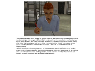 The night before he left, Danny wrote to his parents and in the best way he could with the knowledge of the
censors reading all mail going to and from military personnel, he let them know that he was heading out,
that he would be careful, and that he loved them all very much. While he couldn’t tell his parents exactly
what kind of ship he was going to be on, he did let them know that they shouldn’t worry about him too
much. Even though he knew that his mother would be in a state until he was back home safe in
Massimchusetts.
The next morning at a ridiculously early hour, he boarded the ship that would be home for the duration,
unless something drastic happened. It looked pretty substantial sitting there at the docks, but he knew that
once it got outside the bounds of Sim Diego Harbor, it would be tossed around on the vast ocean. He
stomach lurched at the thought, and he was still on the gangplank.
 