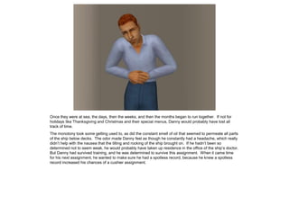 Once they were at sea, the days, then the weeks, and then the months began to run together. If not for
holidays like Thanksgiving and Christmas and their special menus, Danny would probably have lost all
track of time.
The monotony took some getting used to, as did the constant smell of oil that seemed to permeate all parts
of the ship below decks. The odor made Danny feel as though he constantly had a headache, which really
didn’t help with the nausea that the tilting and rocking of the ship brought on. If he hadn’t been so
determined not to seem weak, he would probably have taken up residence in the office of the ship’s doctor.
But Danny had survived training, and he was determined to survive this assignment. When it came time
for his next assignment, he wanted to make sure he had a spotless record, because he knew a spotless
record increased his chances of a cushier assignment.
 