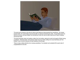 The worst part of being on the ship for Danny was feeling so disconnected from everything. He missed
having Howie, Gil, and Freddy to pal around with, as well as tormenting his sister. He got letters from his
family, of course, and they helped, but sometimes it took the mail an awful long time to make it halfway
around the world.
The worst had been when he’d gotten a letter from his brother, asking him what he thought of Dotty having
a boyfriend. Moments later, he’d opened a letter from his mother, letting him know that Dotty and “her
Edward” were married, because he was heading to SimEurope.
“Way to make a fellow feel like he’s missing everything,” he muttered, as he dashed off a quick note of
congratulations to his twin.
 