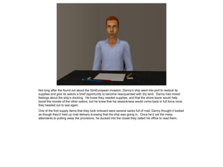 Not long after the found out about the SimEuropean invasion, Danny’s ship went into port to restock its
supplies and give its sailors a brief opportunity to become reacquainted with dry land. Danny had mixed
feelings about the ship’s docking. He knew they needed supplies, and that the shore leave would help
boost the morale of the other sailors, but he knew that his seasickness would come back in full force once
they headed out to sea again.
One of the first supply items that they took onboard were several sacks full of mail; Danny thought it looked
as though they’d held up mail delivery knowing that the ship was going in. Once he’d set the mess
attendants to putting away the provisions, he ducked into the closet they called his office to read them.
 