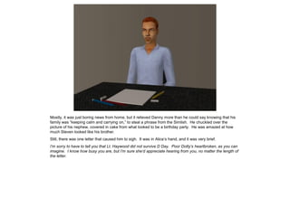 Mostly, it was just boring news from home, but it relieved Danny more than he could say knowing that his
family was “keeping calm and carrying on,” to steal a phrase from the Simlish. He chuckled over the
picture of his nephew, covered in cake from what looked to be a birthday party. He was amazed at how
much Steven looked like his brother.
Still, there was one letter that caused him to sigh. It was in Alice’s hand, and it was very brief.
I’m sorry to have to tell you that Lt. Haywood did not survive D Day. Poor Dotty’s heartbroken, as you can
imagine. I know how busy you are, but I’m sure she’d appreciate hearing from you, no matter the length of
the letter.
 