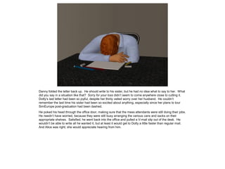 Danny folded the letter back up. He should write to his sister, but he had no idea what to say to her. What
did you say in a situation like that? Sorry for your loss didn’t seem to come anywhere close to cutting it.
Dotty’s last letter had been so joyful, despite her thinly veiled worry over her husband. He couldn’t
remember the last time his sister had been so excited about anything, especially since her plans to tour
SimEurope post-graduation had been dashed.
He poked his head through the office door, making sure that the mess attendants were still doing their jobs.
He needn’t have worried, because they were still busy arranging the various cans and sacks on their
appropriate shelves. Satisfied, he went back into the office and pulled a V-mail slip out of the desk. He
wouldn’t be able to write all he wanted it, but at least it would get to Dotty a little faster than regular mail.
And Alice was right; she would appreciate hearing from him.
 