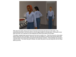 After about two weeks, Danny was back on the ship and the ship was back out in the ocean. The
seasickness was back in full force, and for a time he again existed on dry toast alone. Eventually his sea
legs came back, but it seemed as if that happened just before they pulled into port again.
The pattern repeated itself several times over the next six months or so. They’d be at sea for a few weeks
before pulling into port to resupply. Each time, the port was different, so Danny knew that the Allies were
making progress and slowly advancing towards the Simpanese mainland. That knowledge was enough to
make him smile. The closer they got to Simpan, the closer they were to the war being over and him being
able to go home.
 