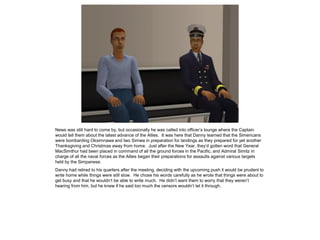 News was still hard to come by, but occasionally he was called into officer’s lounge where the Captain
would tell them about the latest advance of the Allies. It was here that Danny learned that the Simericans
were bombarding Oksimnawa and Iwo Simwa in preparation for landings as they prepared for yet another
Thanksgiving and Christmas away from home. Just after the New Year, they’d gotten word that General
MacSimthur had been placed in command of all the ground forces in the Pacific, and Admiral Simitz in
charge of all the naval forces as the Allies began their preparations for assaults against various targets
held by the Simpanese.
Danny had retired to his quarters after the meeting, deciding with the upcoming push it would be prudent to
write home while things were still slow. He chose his words carefully as he wrote that things were about to
get busy and that he wouldn’t be able to write much. He didn’t want them to worry that they weren’t
hearing from him, but he knew if he said too much the censors wouldn’t let it through.
 