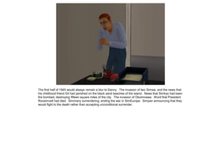 The first half of 1945 would always remain a blur to Danny. The invasion of Iwo Simwa, and the news that
his childhood friend Gil had perished on the black sand beaches of the island. News that Simkyo had been
fire bombed, destroying fifteen square miles of the city. The invasion of Oksimnawa. Word that President
Roosimvelt had died. Simmany surrendering, ending the war in SimEurope. Simpan announcing that they
would fight to the death rather than accepting unconditional surrender.
 