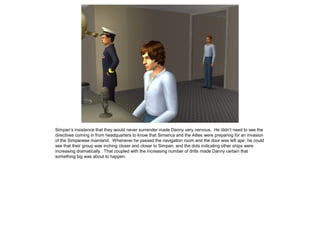 Simpan’s insistence that they would never surrender made Danny very nervous. He didn’t need to see the
directives coming in from headquarters to know that Simerica and the Allies were preparing for an invasion
of the Simpanese mainland. Whenever he passed the navigation room and the door was left ajar, he could
see that their group was inching closer and closer to Simpan, and the dots indicating other ships were
increasing dramatically. That coupled with the increasing number of drills made Danny certain that
something big was about to happen.
 