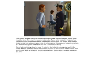 Sure enough, as he was making his way past the bridge on his way to drop off the latest batch of supply
requisition forms, Danny heard the whooping and shouting of some sort of celebration. He paused and
was soon dragged inside where he learned that earlier that morning a new kind of bomb, a very powerful
kind of bomb at that, had been dropped on the city of Simiroshima. Reconnaissance had yet to come back,
but all indicators suggested that the bomb had dealt a serious blow to the city.
Danny had mixed feelings about the news. He hated the idea that civilians were getting caught in the
middle of the war, but he also realized that something big had to be done to ensure that the invasion, when
and if it came, would be successful. Simiroshima was a military city, and taking it out would greatly help
the Allies.
 