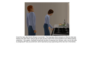 It took five days after that for Simpan to surrender. Five long days where everyone on Danny’s ship was
tripping over each other, trying to get as close as they could to the communications room without looking
suspicious. The captain, frustrated himself with the lack of response from Simpan, took it out on the crew
by assigning KP duty as punishment, which kept Danny busy supervising all the new men in the kitchen.
 