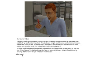 Dear Mom and Dad,
I’ve been in basic training for about a month now, and I’ll be even happier come this fall when it’s all over
and I finally go to officer training school. Already, they’re trying to teach those of us who have commissions
that we need to not mix with the enlisted men. We have our own barracks, our own section of the mess,
and our own recreation center (not that we have any time to actually use it).
I’m eager to get all my training finished and to start making my contribution to the war effort. I’m sick and
tired of hearing about the Marines (though don’t get me wrong; what they’re doing on Guadalsimnal is
amazing). I’d like for the Navy to make some headlines too.
Danny
 