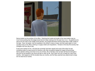 Danny looked out the window of his office. Watching the hustle and bustle of the naval station was so
much more exciting than the ledger book that he’d been staring at for the past hour or so. As grateful as he
was to be off a ship in the middle of the Simcific, he’d hoped that there would at least been a little variety to
his days. Now, he awoke, had his breakfast in the officer’s mess on base, and then spent eight or more
(usually more) in his office, working on supply orders and requisitions. At least on the ship the scenery had
changed a bit from day to day.
It was even harder for him, now that the surrender had been signed and most of the ships he was
compiling orders for were bound for Simerica, with their occupants headed for happy homecomings.
Danny wanted nothing more than to be one of them; life in the Navy had not been all that he’d thought it
was and he just wanted to go home and get on with his life. But it was not to be, at least for a few more
months. He’d signed on for the duration plus six months, and the Navy seemed very determined to keep
him for that full six months.
 