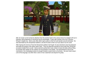 Still, he mused, as he turned his attention from the window back to the various forms he needed to fill out in
triplicate, being stationed at Yokosimka had its advantages. It was right outside of the city of Simkyo,
Simpan’s largest city. Danny was often able to get a pass so that he could wander around aimlessly. He
was fascinated by the Simpanese traditions, and did his best to learn as much about it as he could.
After hearing the horrors of how the Simpanese soldiers had fought, he was shocked to see how pleasant
and polite the people of the island nation were. They too seemed surprised at how kindly their Simerican
occupiers treated them as well. Danny learned quickly that it was unwise to leave the base without filling
his pockets with sweets for the children he encountered in the streets. He remembered to bow to the
merchants in the marketplace where he bought trinkets to send home to his family. He even tried to learn
a bit of the language, but other than a word or two it seemed to be beyond his grasp.
 