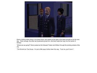 Danny, looking rather sharp in his dress blues, was waiting at the gate to the base promptly at six the next
day. Soon enough, the other two lieutenants joined him, and they made their way into the center of
Simkyo.
“Where are we going?” Danny asked as the followed Tristan and William through the winding streets of the
city.
“The Simshin’an Tea House. It’s just a little ways further down this way. Trust me, you’ll love it.”
 
