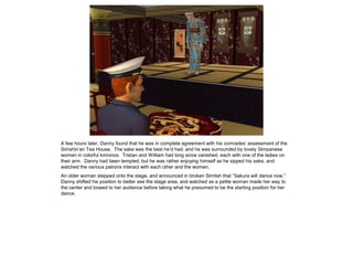 A few hours later, Danny found that he was in complete agreement with his comrades’ assessment of the
Simshin’an Tea House. The sake was the best he’d had, and he was surrounded by lovely Simpanese
women in colorful kimonos. Tristan and William had long since vanished, each with one of the ladies on
their arm. Danny had been tempted, but he was rather enjoying himself as he sipped his sake, and
watched the various patrons interact with each other and the women.
An older woman stepped onto the stage, and announced in broken Simlish that “Sakura will dance now.”
Danny shifted his position to better see the stage area, and watched as a petite woman made her way to
the center and bowed to her audience before taking what he presumed to be the starting position for her
dance.
 