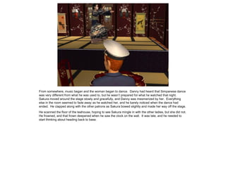 From somewhere, music began and the woman began to dance. Danny had heard that Simpanese dance
was very different from what he was used to, but he wasn’t prepared for what he watched that night.
Sakura moved around the stage slowly and gracefully, and Danny was mesmerized by her. Everything
else in the room seemed to fade away as he watched her, and he barely noticed when the dance had
ended. He clapped along with the other patrons as Sakura bowed slightly and made her way off the stage.
He scanned the floor of the teahouse, hoping to see Sakura mingle in with the other ladies, but she did not.
He frowned, and that frown deepened when he saw the clock on the wall. It was late, and he needed to
start thinking about heading back to base.
 