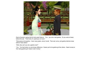Danny frowned, seeing that he had upset Sakura. “You…you are a real geisha. Or you were at least,
before the war. That’s why it’s upset you so much.”
“Was going to be geisha. I train many years, since I small. Then war come, and geisha districts close
before I have debut.”
“Well, why can’t you be a geisha now?”
“I try. Too hard when no one knows difference. Easier just to be geisha girl like others. Need money to
live; being geisha girl means I earn money.”
 