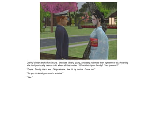 Danny’s heart broke for Sakura. She was clearly young, probably not more than eighteen or so, meaning
she had practically been a child when all this started. “What about your family? Your parents?”
“Gone. Family die in war. Okiya where I live hit by bombs. Gone too.”
“So you do what you must to survive.”
“Yes.”
 
