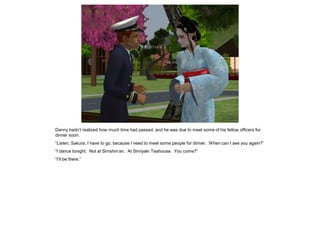 Danny hadn’t realized how much time had passed, and he was due to meet some of his fellow officers for
dinner soon.
“Listen, Sakura, I have to go, because I need to meet some people for dinner. When can I see you again?”
“I dance tonight. Not at Simshin’an. At Simiyaki Teahouse. You come?”
“I’ll be there.”
 