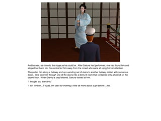 And he was, as close to the stage as he could be. After Sakura had performed, she had found him and
slipped her hand into his as she led him away from the crowd who were all vying for her attention.
She pulled him along a hallway and up a winding set of stairs to another hallway dotted with numerous
doors. She took him through one of the doors into a dimly lit room that contained only a bedroll on the
tatami floor. When Danny’s step faltered, Sakura looked at him.
“I thought you want this.”
“I do! I mean…it’s just, I’m used to knowing a little bit more about a girl before…this.”
 