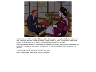 Another December rolled around, and it was another Christmas spent away from his family. At least this
year, Danny had been able to shop for presents to send home to his family. It also helped that he knew
that this Christmas would be the last one that he would spend away from Simsfield.
Still, it had been fun explaining Christmas and all its traditions to Sakura. She’d laughed and smiled at the
presents he’d bought her, and seemed confused when he told her about Santa Claus going down the
chimney.
“How can large man go down small chimney?” she asked.
Danny had shrugged. “He’s Santa. He can do anything.”
 