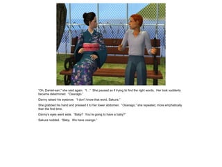 “Oh, Daniel-san,” she said again. “I…” She paused as if trying to find the right words. Her look suddenly
became determined. “Osanago.”
Danny raised his eyebrow. “I don’t know that word, Sakura.”
She grabbed his hand and pressed it to her lower abdomen. “Osanago,” she repeated, more emphatically
than the first time.
Danny’s eyes went wide. “Baby? You’re going to have a baby?”
Sakura nodded. “Baby. We have osango.”
 