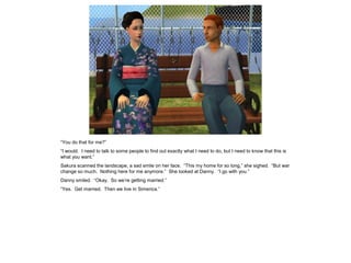 “You do that for me?”
“I would. I need to talk to some people to find out exactly what I need to do, but I need to know that this is
what you want.”
Sakura scanned the landscape, a sad smile on her face. “This my home for so long,” she sighed. “But war
change so much. Nothing here for me anymore.” She looked at Danny. “I go with you.”
Danny smiled. “Okay. So we’re getting married.”
“Yes. Get married. Then we live in Simerica.”
 