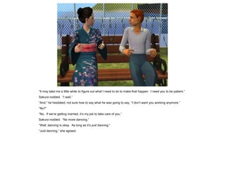 “It may take me a little while to figure out what I need to do to make that happen. I need you to be patient.”
Sakura nodded. “I wait.”
“And,” he hesitated, not sure how to say what he was going to say, “I don’t want you working anymore.”
“No?”
“No. If we’re getting married, it’s my job to take care of you.”
Sakura nodded. “No more dancing.”
“Well, dancing is okay. As long as it’s just dancing.”
“Just dancing,” she agreed.
 