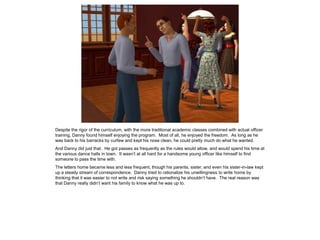 Despite the rigor of the curriculum, with the more traditional academic classes combined with actual officer
training, Danny found himself enjoying the program. Most of all, he enjoyed the freedom. As long as he
was back to his barracks by curfew and kept his nose clean, he could pretty much do what he wanted.
And Danny did just that. He got passes as frequently as the rules would allow, and would spend his time at
the various dance halls in town. It wasn’t at all hard for a handsome young officer like himself to find
someone to pass the time with.
The letters home became less and less frequent, though his parents, sister, and even his sister-in-law kept
up a steady stream of correspondence. Danny tried to rationalize his unwillingness to write home by
thinking that it was easier to not write and risk saying something he shouldn’t have. The real reason was
that Danny really didn’t want his family to know what he was up to.
 