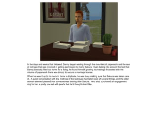 In the days and weeks that followed, Danny began wading through the mountain of paperwork and the sea
of red tape that was involved in getting permission to marry Sakura. Even taking into account the fact that
Danny basically filled out forms for a living, he found himself growing increasingly frustrated with the
volume of paperwork there was simply to secure a marriage license.
When he wasn’t up to his neck in forms in triplicate, he was busy making sure that Sakura was taken care
of. A quick conversation with the mistress of the teahouse had taken care of several things, and the older
woman seemed pleased that someone was looking after Sakura. He’d also purchased an engagement
ring for her, a pretty one set with pearls that he’d thought she’d like.
 