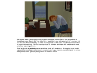 After several weeks, Danny was no closer to getting permission to marry Sakura then he was when he
started the process. Sakura didn’t say it, but Danny could tell she was getting worried. He’d promised that
he’d take care of her and the baby, no matter what happened, but that wasn’t enough for Sakura somehow.
He could understand why. Everyone important in her life had been taken away, and she was afraid of the
same thing happening with him.
When he had just two weeks left before he returned home, he’d had enough. He gathered up the stack of
paperwork he needed approved, dressed in his uniform, and begun marching around Simkyo to the various
military headquarters, gathering the signatures he needed in person.
 