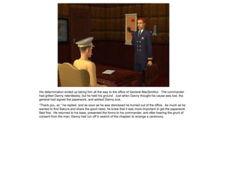 His determination ended up taking him all the way to the office of General MacSimthur. The commander
had grilled Danny relentlessly, but he held his ground. Just when Danny thought his cause was lost, the
general had signed the paperwork, and wished Danny luck.
“Thank you, sir,” he replied, and as soon as he was dismissed he hurried out of the office. As much as he
wanted to find Sakura and share the good news, he knew that it was more important to get the paperwork
filed first. He returned to his base, presented the forms to his commander, and after hearing the grunt of
consent from the man, Danny had run off in search of the chaplain to arrange a ceremony.
 