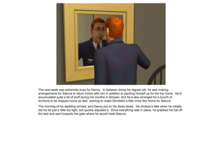 The next week was extremely busy for Danny. In between doing his regular job, he was making
arrangements for Sakura to return home with him in addition to packing himself up for the trip home. He’d
accumulated quite a bit of stuff during his months in Simpan, and he’d also arranged for a bunch of
furniture to be shipped home as well, wanting to make Simsfield a little more like home for Sakura.
The morning of his wedding arrived, and Danny put on his dress blues. He choked a little when he initially
did his tie just a little too tight, but quickly adjusted it. Once everything was in place, he grabbed his hat off
the bed and went towards the gate where he would meet Sakura.
 