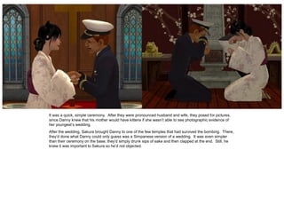 It was a quick, simple ceremony. After they were pronounced husband and wife, they posed for pictures,
since Danny knew that his mother would have kittens if she wasn’t able to see photographic evidence of
her youngest’s wedding.
After the wedding, Sakura brought Danny to one of the few temples that had survived the bombing. There,
they’d done what Danny could only guess was a Simpanese version of a wedding. It was even simpler
than their ceremony on the base; they’d simply drunk sips of sake and then clapped at the end. Still, he
knew it was important to Sakura so he’d not objected.
 