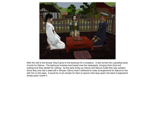After the visit to the temple, they’d gone to the teahouse for a reception. It also turned into a goodbye party
of sorts for Sakura. The teahouse mistress had fussed over the newlyweds, bringing them food and
making sure they wanted for nothing. As the party broke up, Danny and Sakura made their way upstairs.
Since they only had a week left in Simpan, Danny hadn’t bothered to make arrangements for Sakura to live
with him on the base. It would be much simpler for them to spend a few days apart; the stack of paperwork
simply wasn’t worth it.
 