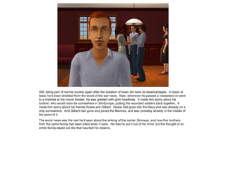 Still, being part of normal society again after the isolation of basic did have its disadvantages. In basic at
least, he’d been shielded from the worst of the war news. Now, whenever he passed a newsstand or went
to a matinee at the movie theater, he was greeted with grim headlines. It made him worry about his
brother, who would soon be somewhere in SimEurope, putting the wounded soldiers back together. It
made him worry about his friends Howie and Gilbert. Howie had gone into the Navy and was already on a
ship somewhere. And Gilbert had gone and joined the Marines, and was probably already in the middle of
the worst of it.
The worst news was the reel he’d seen about the sinking of the carrier Simneau, and how five brothers
from the same family had been killed when it sank. He tried to put it out of his mind, but the thought of an
entire family wiped out like that haunted his dreams.
 