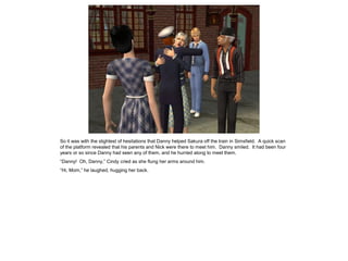 So it was with the slightest of hesitations that Danny helped Sakura off the train in Simsfield. A quick scan
of the platform revealed that his parents and Nick were there to meet him. Danny smiled. It had been four
years or so since Danny had seen any of them, and he hurried along to meet them.
“Danny! Oh, Danny,” Cindy cried as she flung her arms around him.
“Hi, Mom,” he laughed, hugging her back.
 