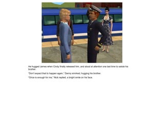 He hugged James when Cindy finally released him, and stood at attention one last time to salute his
brother.
“Don’t expect that to happen again,” Danny smirked, hugging his brother.
“Once is enough for me,” Nick replied, a bright smile on his face.
 