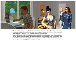 Danny and Sakura stayed at the farmhouse for a few days while he looked for a house to buy. He soon
found one in one of the new subdivisions that had sprung up in his absence. He let his wife, mother, and
sister take care of furnishing it, and soon they settled into their new home.
Danny had decided to take advantage of the GI Bill and finish his college degree, which meant long days
for him between work and classes. He worried about leaving Sakura alone so much, but he needn’t have
worried. Every day, his mother or Alice stopped by to visit, and Dotty spent the bulk of her days that
weren’t spent at her nursing job with her new sister-in-law.
 