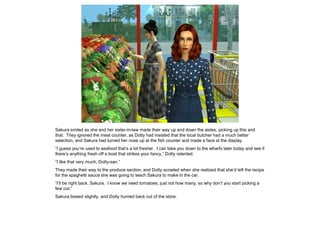 Sakura smiled as she and her sister-in-law made their way up and down the aisles, picking up this and
that. They ignored the meat counter, as Dotty had insisted that the local butcher had a much better
selection, and Sakura had turned her nose up at the fish counter and made a face at the display.
“I guess you’re used to seafood that’s a lot fresher. I can take you down to the wharfs later today and see if
there’s anything fresh off a boat that strikes your fancy,” Dotty relented.
“I like that very much, Dotty-san.”
They made their way to the produce section, and Dotty scowled when she realized that she’d left the recipe
for the spaghetti sauce she was going to teach Sakura to make in the car.
“I’ll be right back, Sakura. I know we need tomatoes, just not how many, so why don’t you start picking a
few out.”
Sakura bowed slightly, and Dotty hurried back out of the store.
 