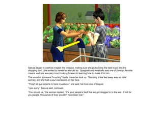 Sakura began to carefully inspect the produce, making sure she picked only the best to put into the
shopping cart. She smiled to herself as she did so. Spaghetti and meatballs was one of Danny’s favorite
means, and she was very much looking forward to learning how to make it for him.
The sound of someone “hmphing” loudly made her look up. Standing a few feet away was an older
woman, and she had a sour expression on her face.
“They’ll let just anyone in here nowadays,” she said, her tone one of disgust.
“I am sorry,” Sakura said, confused.
“You should be,” the woman replied. “It’s your people’s fault that we got dragged in to the war. If not for
you people, thousands of lives wouldn’t have been lost.”
 