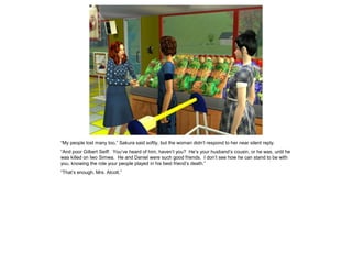 “My people lost many too,” Sakura said softly, but the woman didn’t respond to her near silent reply.
“And poor Gilbert Seiff. You’ve heard of him, haven’t you? He’s your husband’s cousin, or he was, until he
was killed on Iwo Simwa. He and Daniel were such good friends. I don’t see how he can stand to be with
you, knowing the role your people played in his best friend’s death.”
“That’s enough, Mrs. Alcott.”
 