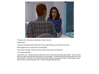 “Though I am curious about something,” Dotty continued.
“What’s that?”
“I was just wondering where Sakura fit into your grand plans you once had for your life.”
Danny gaped at her, causing her to chuckle again.
“That’s what I thought. Now, tell me this: when did you fall in love with her?”
“It’s not like that Dotty.”
“Like hell it’s not. I’ve seen how you look at her, and it’s the same way Dad looks at Mom. Plus, just now,
when you heard that she was upset just now, you growled. It’s the same thing Dad does when he’s in the
same situation. I get that circumstances around you getting married weren’t ideal, but that doesn’t mean
that you can’t end up loving your wife. There’s nothing wrong with that.”
 