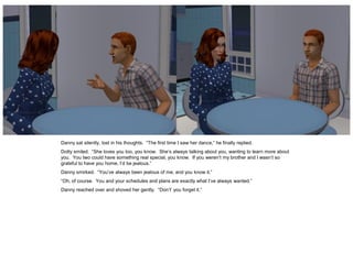 Danny sat silently, lost in his thoughts. “The first time I saw her dance,” he finally replied.
Dotty smiled. “She loves you too, you know. She’s always talking about you, wanting to learn more about
you. You two could have something real special, you know. If you weren’t my brother and I wasn’t so
grateful to have you home, I’d be jealous.”
Danny smirked. “You’ve always been jealous of me, and you know it.”
“Oh, of course. You and your schedules and plans are exactly what I’ve always wanted.”
Danny reached over and shoved her gently. “Don’t’ you forget it.”
 