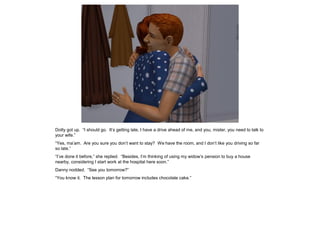 Dotty got up. “I should go. It’s getting late, I have a drive ahead of me, and you, mister, you need to talk to
your wife.”
“Yes, ma’am. Are you sure you don’t want to stay? We have the room, and I don’t like you driving so far
so late.”
“I’ve done it before,” she replied. “Besides, I’m thinking of using my widow’s pension to buy a house
nearby, considering I start work at the hospital here soon.”
Danny nodded. “See you tomorrow?”
“You know it. The lesson plan for tomorrow includes chocolate cake.”
 