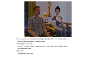 Danny found Sakura in their bedroom, sitting on the edge of their bed. He sat next to her.
“Dotty told me what happened in the store today.”
Sakura sighed. “I am sorry.”
“For what? You weren’t the one spewing horrible things in the middle of a public place.”
“I should not have come.”
“Why not?”
“I bring shame to your family.”
 