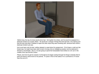 Before long, the day he knew would arrive had. He’d gotten his orders, and he would be assigned to a
destroyer tender as a supply officer. He would be in charge of things like food services, and making sure
that the ship had what it needed to repair the other ships they were travelling with, because that’s what a
destroyer tender’s job was.
He’d sunk back onto his bed, neither pleased or upset about his assignment. If he’d been a math wiz like
Howie was, he might have been able to worm his way into an intelligence position and be stationed in
Simwaii or Ausimtralia. But no, he was going to spend the foreseeable future afloat on a tin can in the
middle of the vast Simcific Ocean.
Please, don’t let me get too seasick, he thought as he began sorting through his things to decide what to
pack and what to send home to his parents. If I puke in front of the sailors I’m in command of, I’ll never
hear the end of it.
 