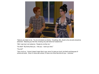 “Sakura, you listen to me. You do not shame our family. If anything, Mrs. Alcott is the one who should be
ashamed. Attacking you like that, knowing very well what her husband did.”
“Still, I see how I am looked at. People do not like me.”
“So what? My family likes you. I like you. I want you here.”
“You do?”
“Very much so. I know it doesn’t seem like it now, since I’m gone so much, but that’s just because of
school and work. Once I’m done with school, I’ll have a lot more free time for you. I promise.”
 