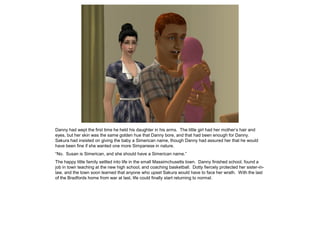Danny had wept the first time he held his daughter in his arms. The little girl had her mother’s hair and
eyes, but her skin was the same golden hue that Danny bore, and that had been enough for Danny.
Sakura had insisted on giving the baby a Simerican name, though Danny had assured her that he would
have been fine if she wanted one more Simpanese in nature.
“No. Susan is Simerican, and she should have a Simerican name.”
The happy little family settled into life in the small Massimchusetts town. Danny finished school, found a
job in town teaching at the new high school, and coaching basketball. Dotty fiercely protected her sister-in-
law, and the town soon learned that anyone who upset Sakura would have to face her wrath. With the last
of the Bradfords home from war at last, life could finally start returning to normal.
 