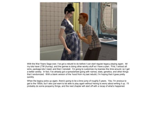 With the War Years Saga over, I’ve got a rebuild to do before I can start regular legacy playing again. All
my tots have LTW (hurray), and the games is doing other wonky stuff so I have a plan. First, I extract all
sims, package lots I need, and then I reinstall. I’m going to customize my townies this time around, so I get
a better variety. In fact, I’ve already got a spreadsheet going with names, stats, genetics, and other things
that I randomized. With a blank version of the ‘hood from my last rebuild, I’m hoping that it goes pretty
quickly.
When the legacy picks up again, there’s going to be a time jump of roughly 5 years. Yes, I’m anxious to
get to the 1950s, but I also just want to be able to play again without having to worry about writing it up. I’ll
probably do some picspamy things, and the next chapter will start off with a recap of what’s happened.
 